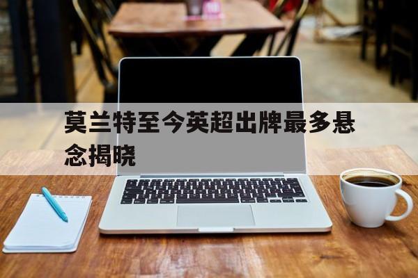 包含莫兰特至今英超出牌最多悬念揭晓的词条|PP游戏攻略